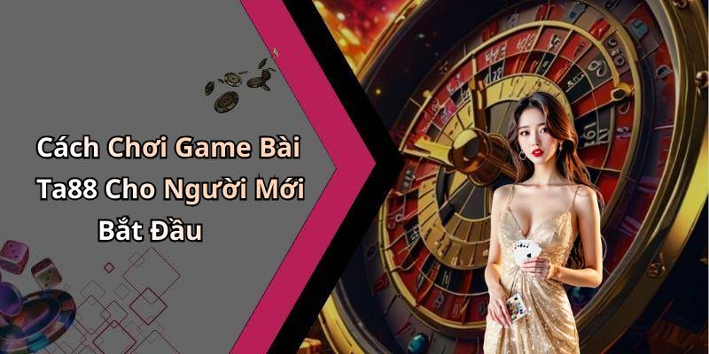 Cách Chơi Game Bài Ta88 Cho Người Mới Bắt Đầu