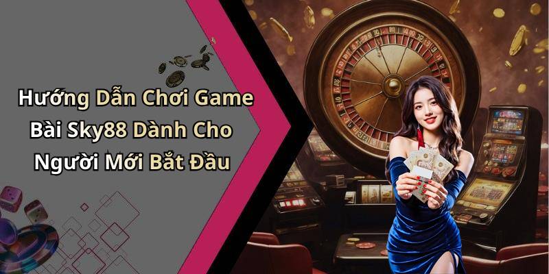 Hướng Dẫn Chơi Game Bài Sky88 Dành Cho Người Mới Bắt Đầu