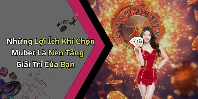 Những Lợi Ích Khi Chọn Mubet Là Nền Tảng Giải Trí Của Bạn