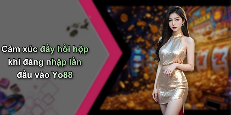 Cảm xúc đầy hồi hộp khi đăng nhập lần đầu vào Yo88