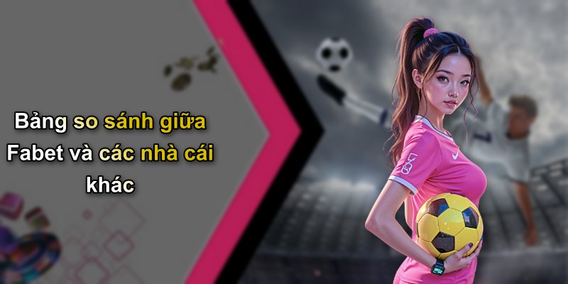 Bảng so sánh giữa Fabet và các nhà cái khác