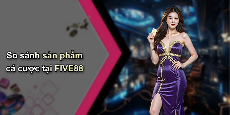 So sánh sản phẩm cá cược tại FIVE88