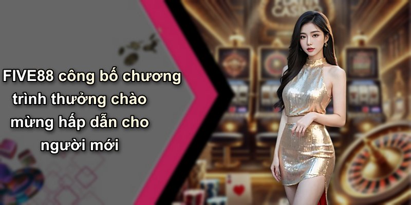 FIVE88 công bố chương trình thưởng chào mừng hấp dẫn cho người mới