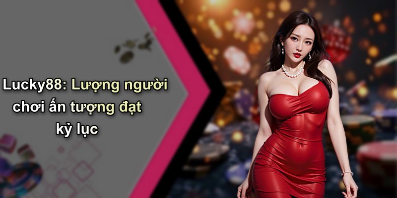 Lucky88: Lượng người chơi ấn tượng đạt kỷ lục