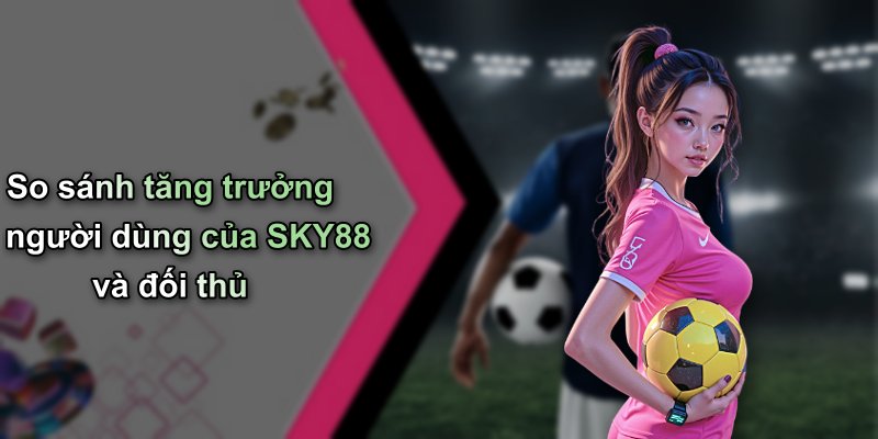 So sánh tăng trưởng người dùng của SKY88 và đối thủ