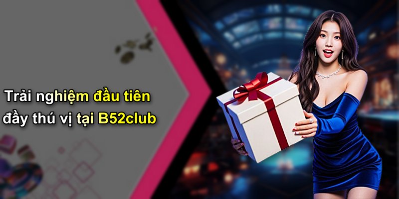 Trải nghiệm đầu tiên đầy thú vị tại B52club