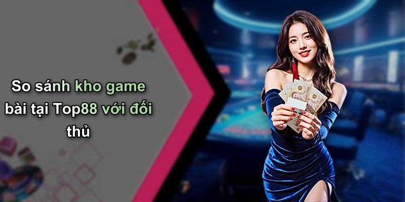 So sánh kho game bài tại Top88 với đối thủ