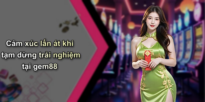 Cảm xúc lấn át khi tạm dừng trải nghiệm tại gem88
