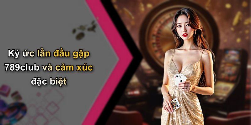 Ký ức lần đầu gặp 789club và cảm xúc đặc biệt