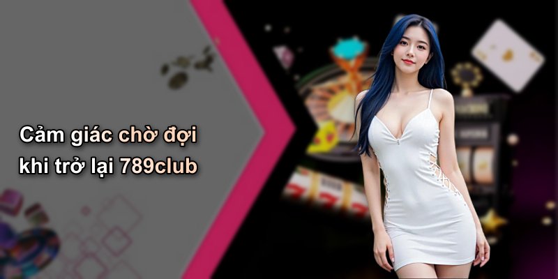 Cảm giác chờ đợi khi trở lại 789club