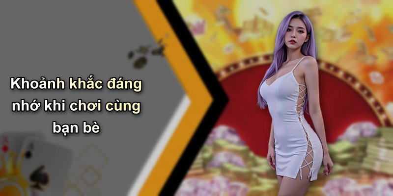 Khoảnh khắc đáng nhớ khi chơi cùng bạn bè