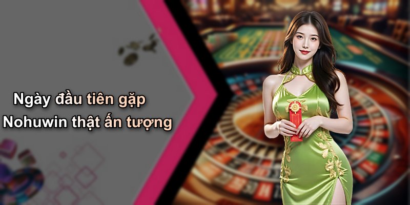 Ngày đầu tiên gặp Nohuwin thật ấn tượng