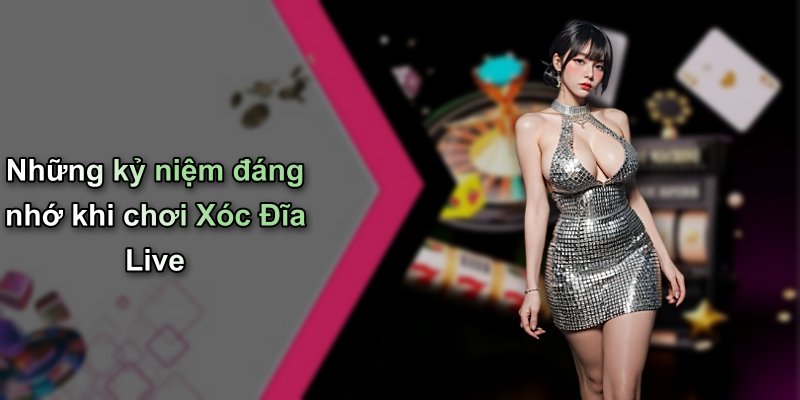 Những kỷ niệm đáng nhớ khi chơi Xóc Đĩa Live