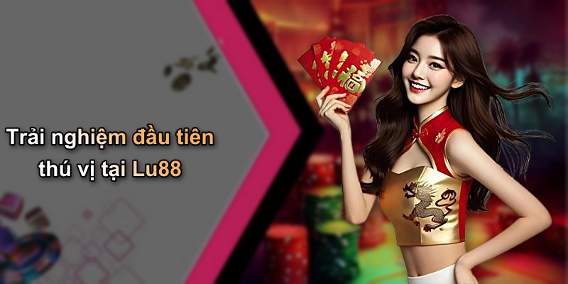 Trải nghiệm đầu tiên thú vị tại Lu88