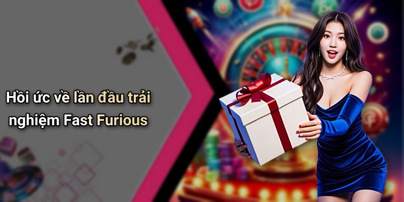 Hồi ức về lần đầu trải nghiệm Fast Furious