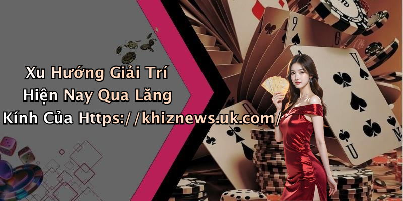 Xu Hướng Giải Trí Hiện Nay Qua Lăng Kính Của Https://khiznews.uk.com/