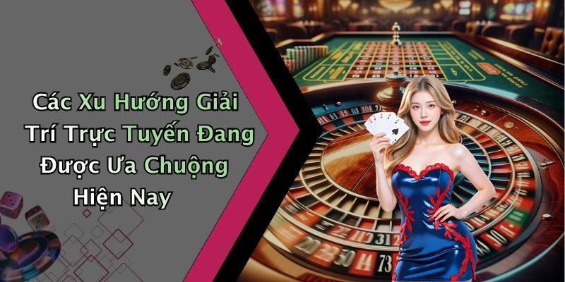 Các Xu Hướng Giải Trí Trực Tuyến Đang Được Ưa Chuộng Hiện Nay