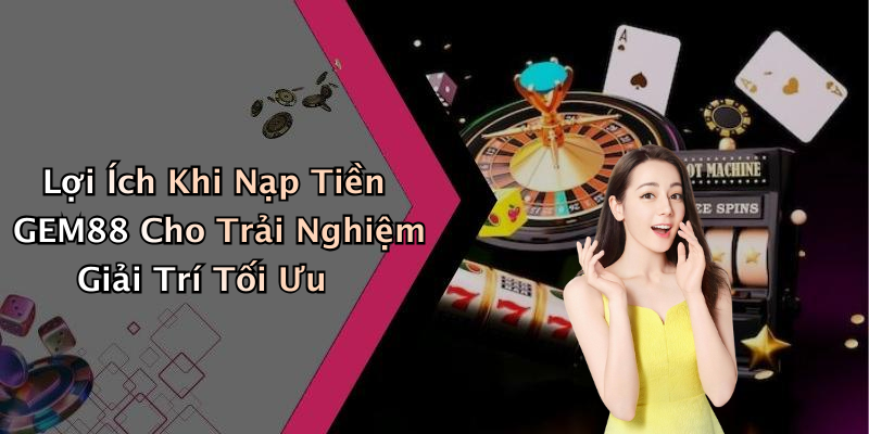 Lợi Ích Khi Nạp Tiền GEM88 Cho Trải Nghiệm Giải Trí Tối Ưu