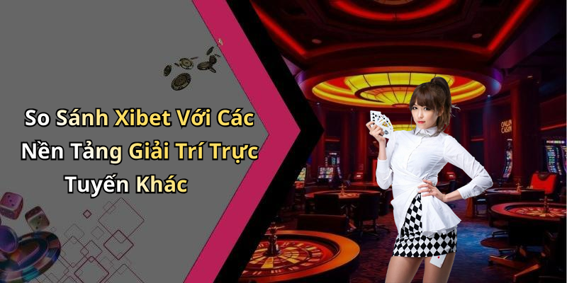 So Sánh Xibet Với Các Nền Tảng Giải Trí Trực Tuyến Khác