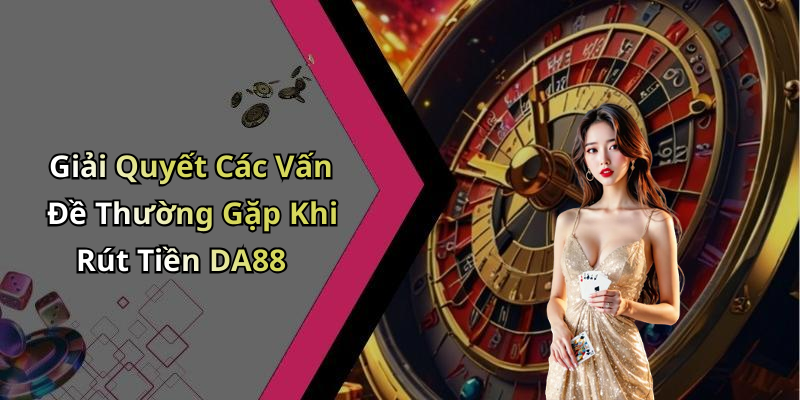 Giải Quyết Các Vấn Đề Thường Gặp Khi Rút Tiền DA88