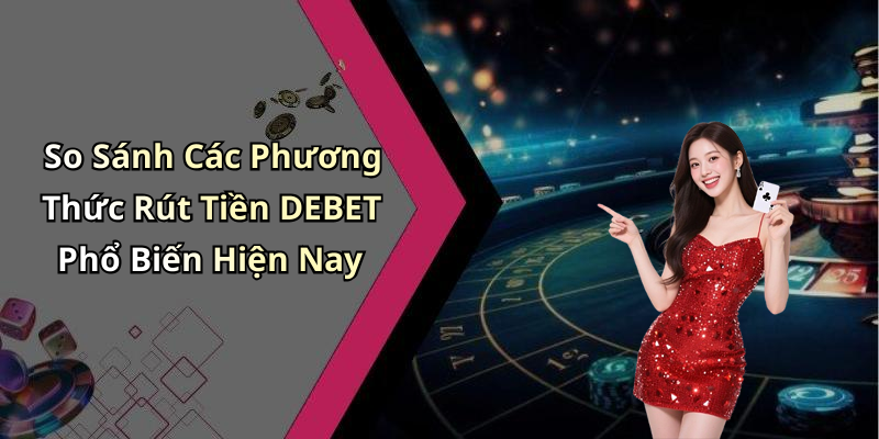 So Sánh Các Phương Thức Rút Tiền DEBET Phổ Biến Hiện Nay