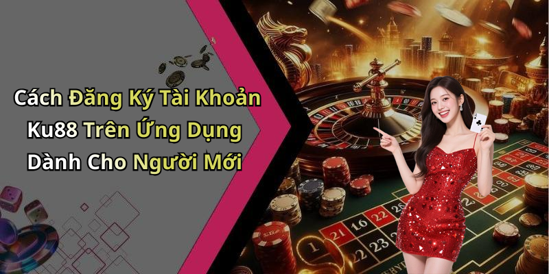 Cách Đăng Ký Tài Khoản Ku88 Trên Ứng Dụng Dành Cho Người Mới