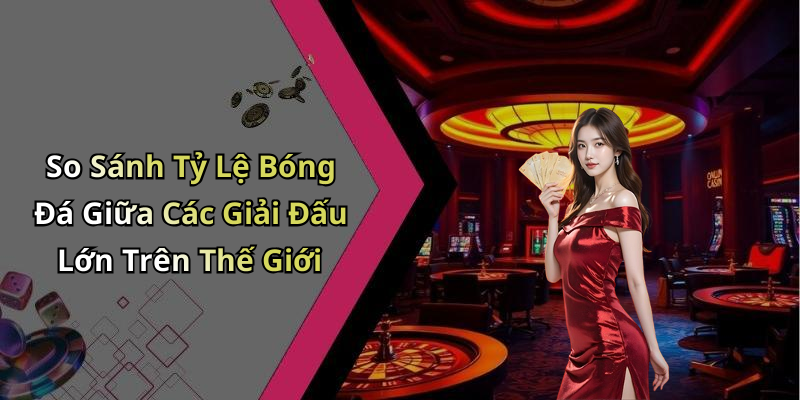 So Sánh Tỷ Lệ Bóng Đá Giữa Các Giải Đấu Lớn Trên Thế Giới