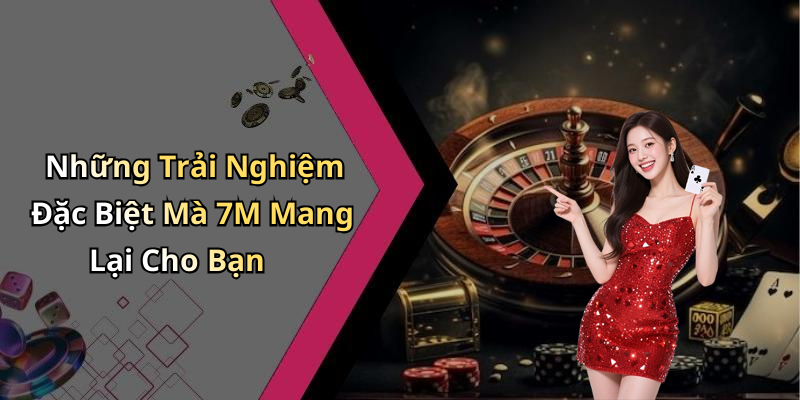 Những Trải Nghiệm Đặc Biệt Mà 7M Mang Lại Cho Bạn