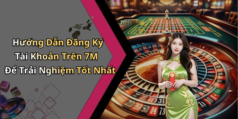 Hướng Dẫn Đăng Ký Tài Khoản Trên 7M Để Trải Nghiệm Tốt Nhất