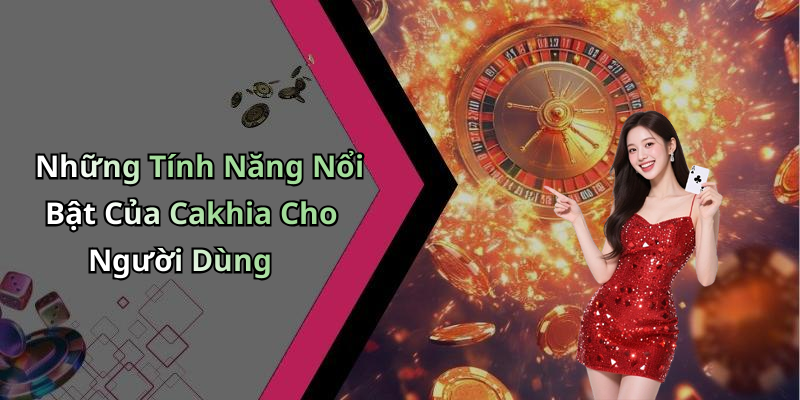 Những Tính Năng Nổi Bật Của Cakhia Cho Người Dùng