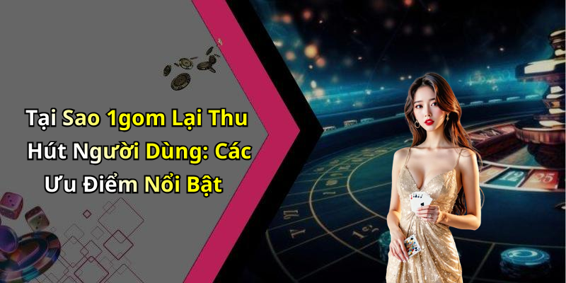 Tại Sao 1gom Lại Thu Hút Người Dùng: Các Ưu Điểm Nổi Bật