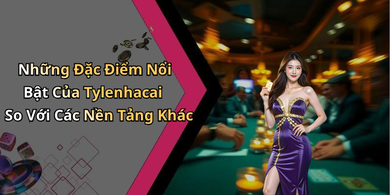 Những Đặc Điểm Nổi Bật Của Tylenhacai So Với Các Nền Tảng Khác