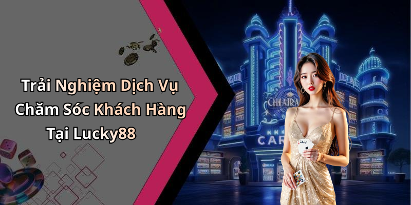 Trải Nghiệm Dịch Vụ Chăm Sóc Khách Hàng Tại Lucky88