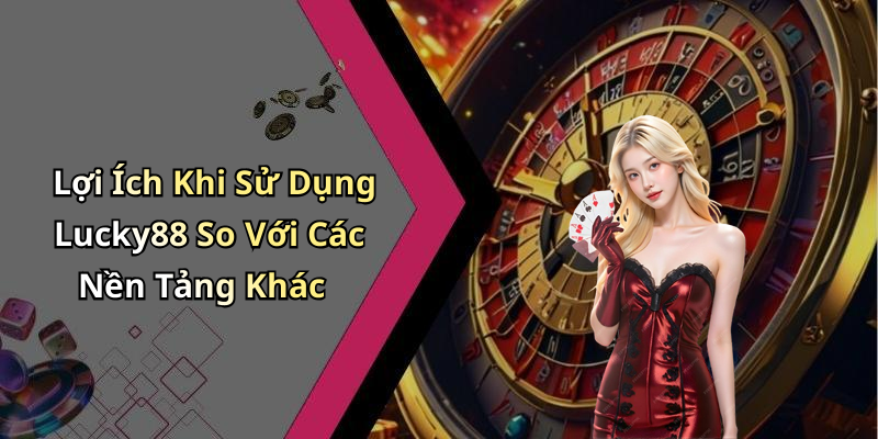 Lợi Ích Khi Sử Dụng Lucky88 So Với Các Nền Tảng Khác