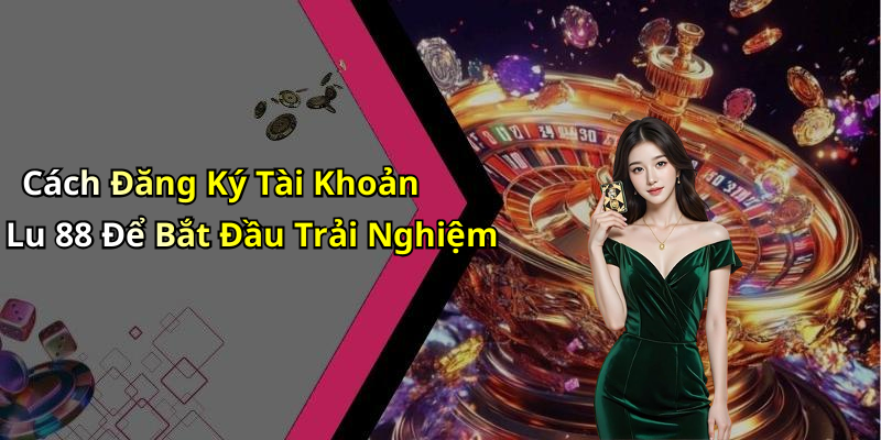 Cách Đăng Ký Tài Khoản Lu 88 Để Bắt Đầu Trải Nghiệm