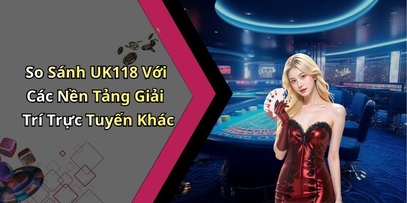 So Sánh UK118 Với Các Nền Tảng Giải Trí Trực Tuyến Khác