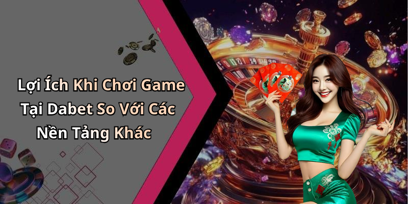 Lợi Ích Khi Chơi Game Tại Dabet So Với Các Nền Tảng Khác