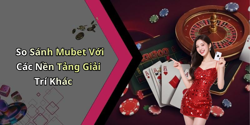 So Sánh Mubet Với Các Nền Tảng Giải Trí Khác
