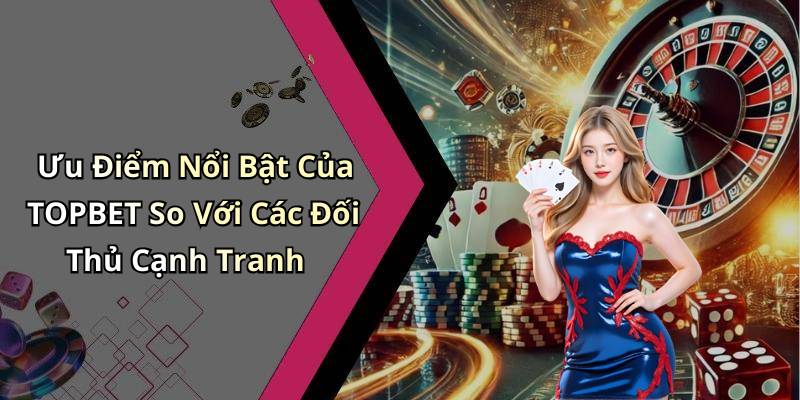 Ưu Điểm Nổi Bật Của TOPBET So Với Các Đối Thủ Cạnh Tranh