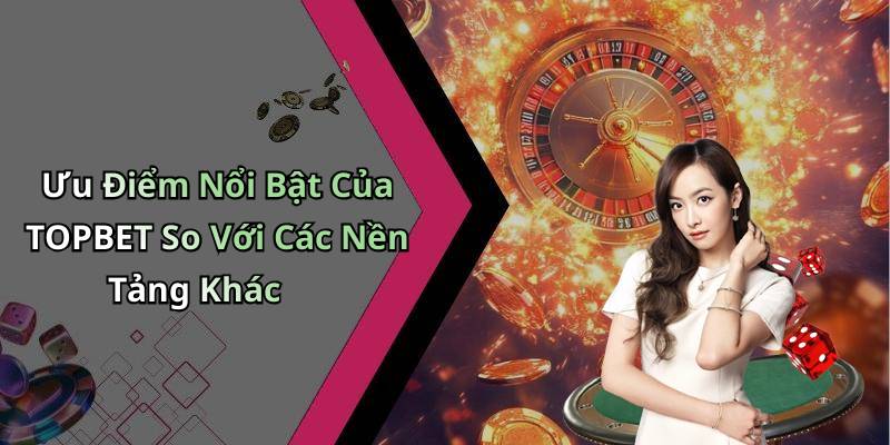Ưu Điểm Nổi Bật Của TOPBET So Với Các Nền Tảng Khác