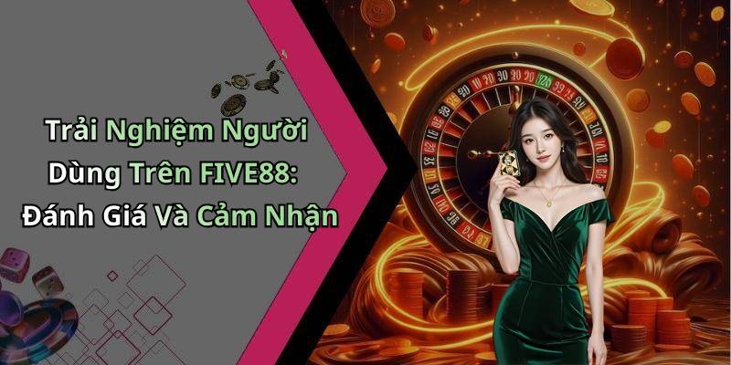 Trải Nghiệm Người Dùng Trên FIVE88: Đánh Giá Và Cảm Nhận