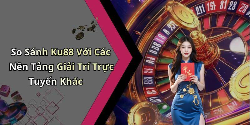 So Sánh Ku88 Với Các Nền Tảng Giải Trí Trực Tuyến Khác