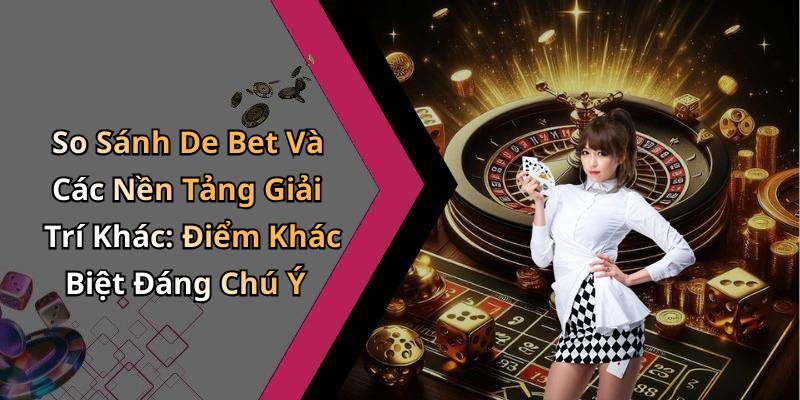 So Sánh De Bet Và Các Nền Tảng Giải Trí Khác: Điểm Khác Biệt Đáng Chú Ý